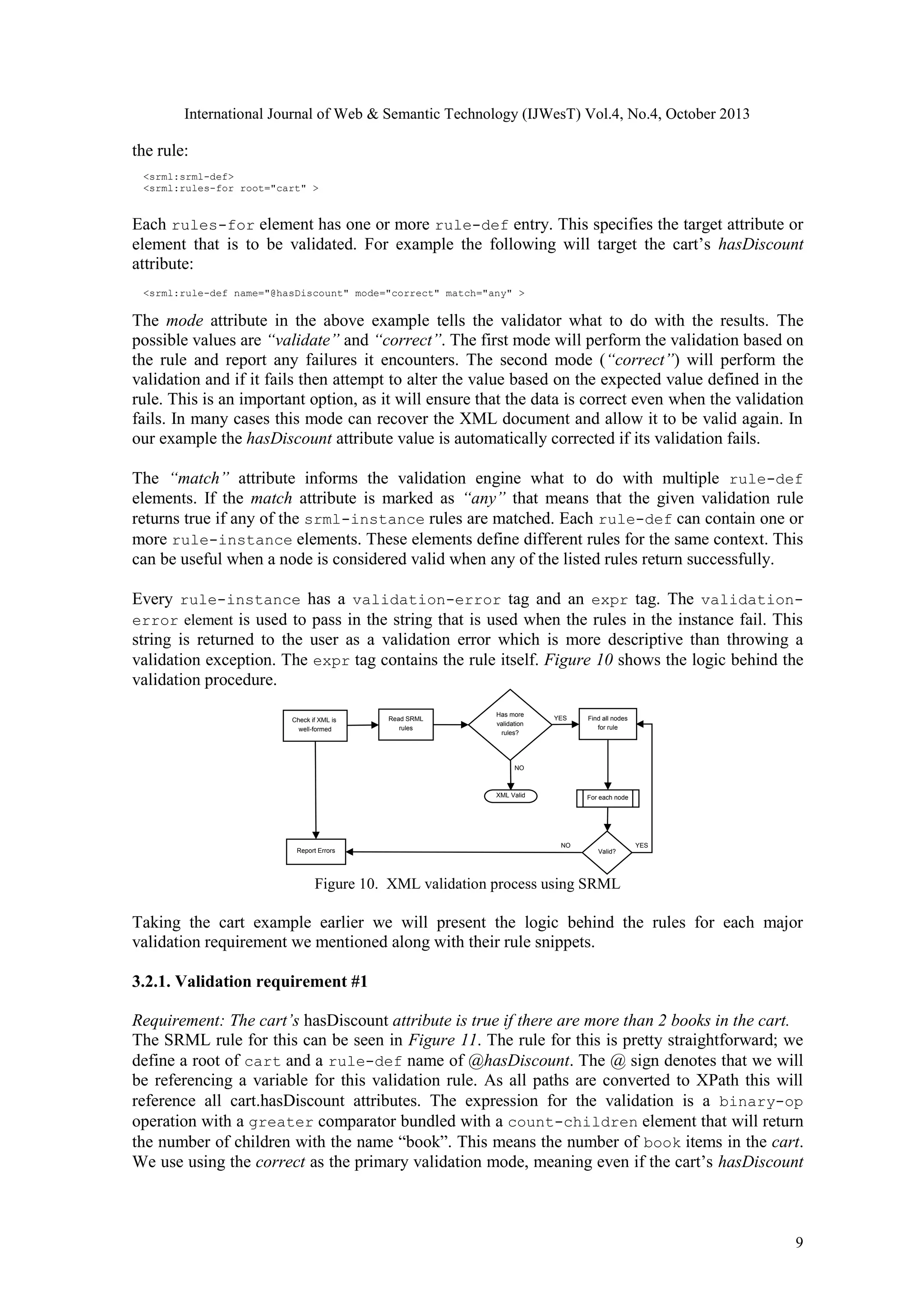 International Journal of Web & Semantic Technology (IJWesT) Vol.4, No.4, October 2013 the rule: <srml:srml-def> <srml:rules-for root="cart" > Each rules-for element has one or more rule-def entry. This specifies the target attribute or element that is to be validated. For example the following will target the cart’s hasDiscount attribute: <srml:rule-def name="@hasDiscount" mode="correct" match="any" > The mode attribute in the above example tells the validator what to do with the results. The possible values are “validate” and “correct”. The first mode will perform the validation based on the rule and report any failures it encounters. The second mode (“correct”) will perform the validation and if it fails then attempt to alter the value based on the expected value defined in the rule. This is an important option, as it will ensure that the data is correct even when the validation fails. In many cases this mode can recover the XML document and allow it to be valid again. In our example the hasDiscount attribute value is automatically corrected if its validation fails. The “match” attribute informs the validation engine what to do with multiple rule-def elements. If the match attribute is marked as “any” that means that the given validation rule returns true if any of the srml-instance rules are matched. Each rule-def can contain one or more rule-instance elements. These elements define different rules for the same context. This can be useful when a node is considered valid when any of the listed rules return successfully. Every rule-instance has a validation-error tag and an expr tag. The validationerror element is used to pass in the string that is used when the rules in the instance fail. This string is returned to the user as a validation error which is more descriptive than throwing a validation exception. The expr tag contains the rule itself. Figure 10 shows the logic behind the validation procedure. Check if XML is well-formed Read SRML rules Has more validation rules? YES Find all nodes for rule NO XML Valid Report Errors For each node NO YES Valid? Figure 10. XML validation process using SRML Taking the cart example earlier we will present the logic behind the rules for each major validation requirement we mentioned along with their rule snippets. 3.2.1. Validation requirement #1 Requirement: The cart’s hasDiscount attribute is true if there are more than 2 books in the cart.  The SRML rule for this can be seen in Figure 11. The rule for this is pretty straightforward; we define a root of cart and a rule-def name of @hasDiscount. The @ sign denotes that we will be referencing a variable for this validation rule. As all paths are converted to XPath this will reference all cart.hasDiscount attributes. The expression for the validation is a binary-op operation with a greater comparator bundled with a count-children element that will return the number of children with the name “book”. This means the number of book items in the cart. We use using the correct as the primary validation mode, meaning even if the cart’s hasDiscount 9 