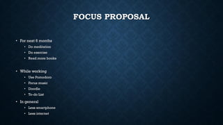 FOCUS PROPOSAL
• For next 6 months
• Do meditation
• Do exercise
• Read more books
• While working
• Use Pomodoro
• Focus music
• Doodle
• To-do List
• In general
• Less smartphone
• Less internet
 