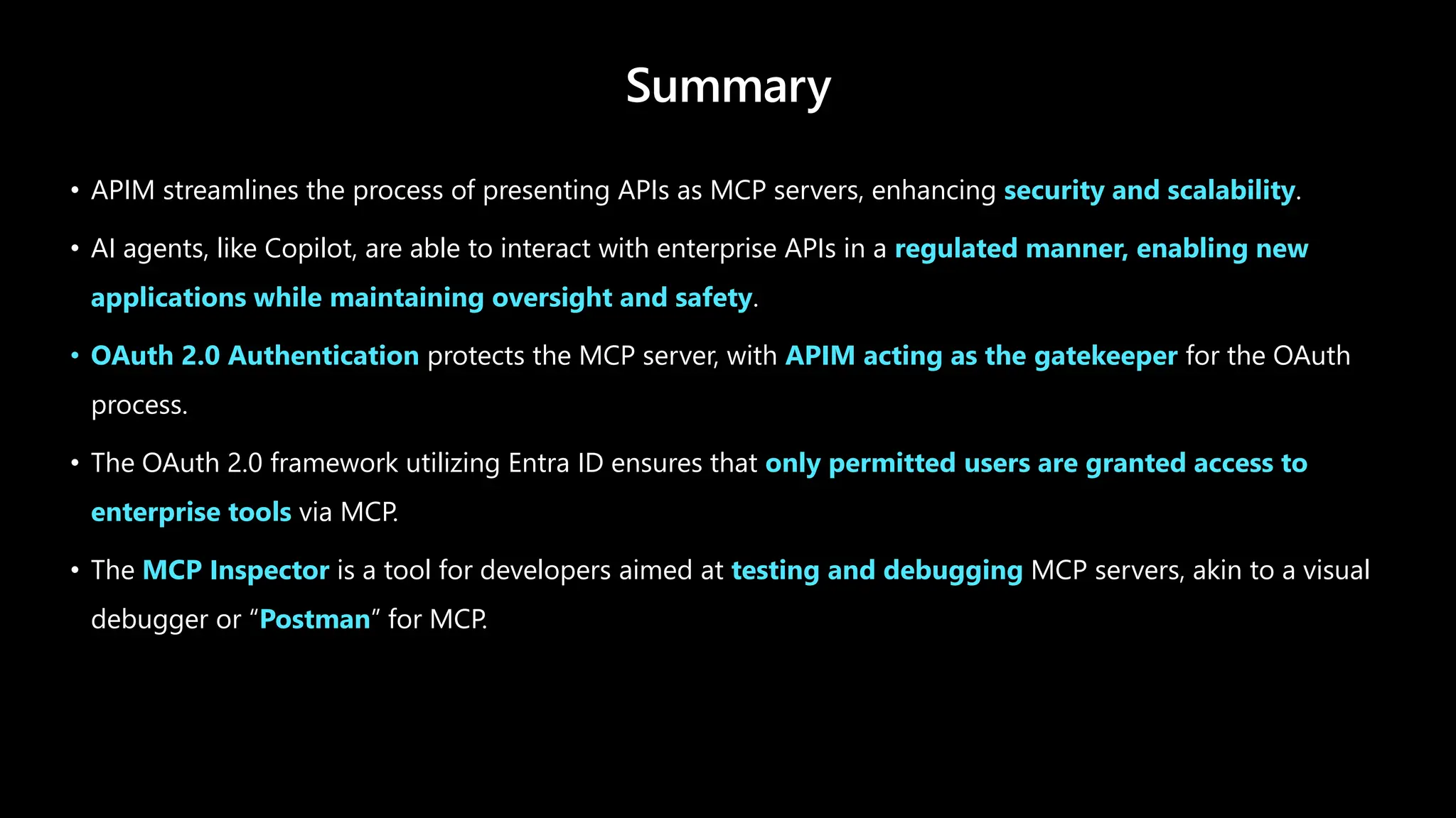 Summary
• APIM streamlines the process of presenting APIs as MCP servers, enhancing security and scalability.
• AI agents, like Copilot, are able to interact with enterprise APIs in a regulated manner, enabling new
applications while maintaining oversight and safety.
• OAuth 2.0 Authentication protects the MCP server, with APIM acting as the gatekeeper for the OAuth
process.
• The OAuth 2.0 framework utilizing Entra ID ensures that only permitted users are granted access to
enterprise tools via MCP.
• The MCP Inspector is a tool for developers aimed at testing and debugging MCP servers, akin to a visual
debugger or “Postman” for MCP.
 