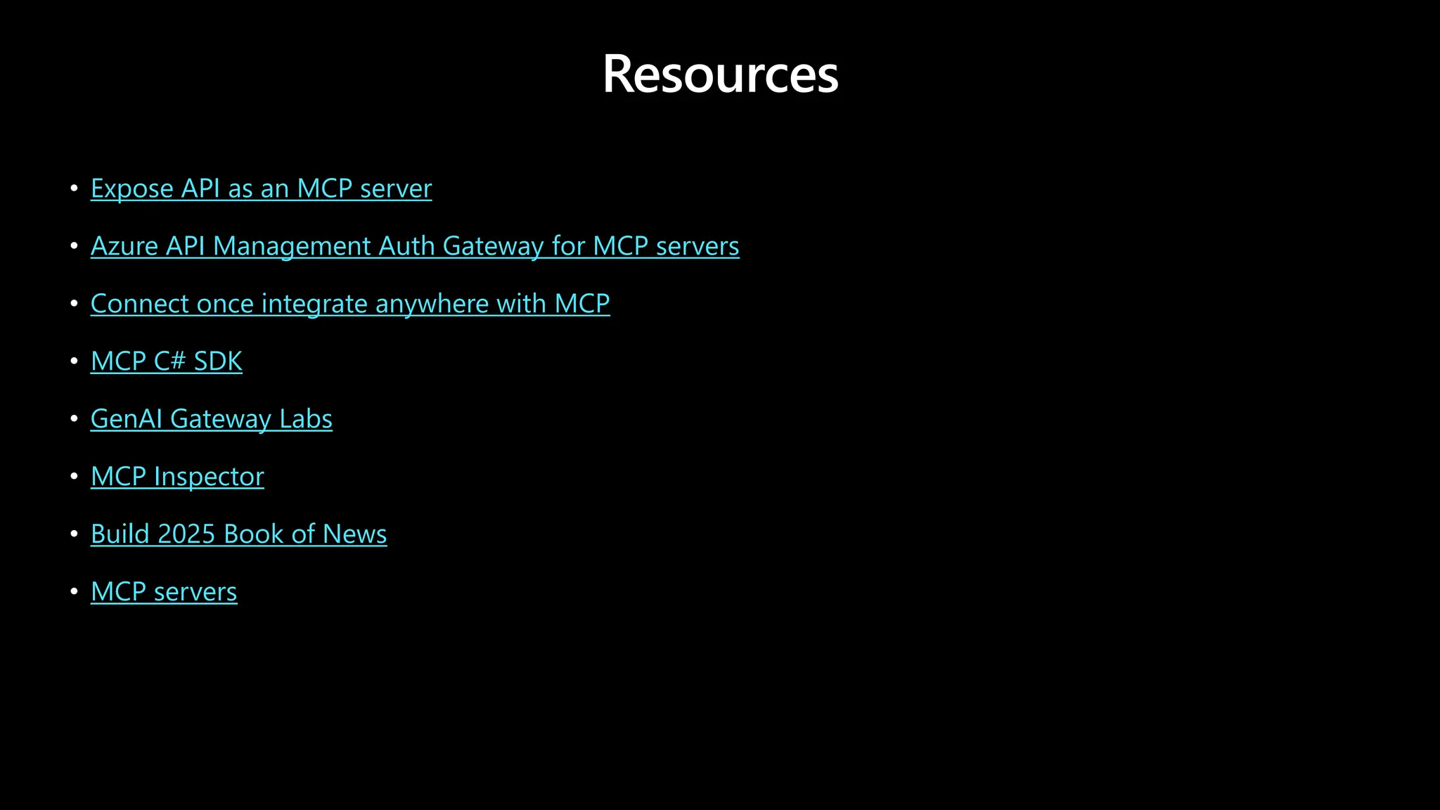 Resources
• Expose API as an MCP server
• Azure API Management Auth Gateway for MCP servers
• Connect once integrate anywhere with MCP
• MCP C# SDK
• GenAI Gateway Labs
• MCP Inspector
• Build 2025 Book of News
• MCP servers
 