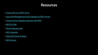 Resources
• Expose API as an MCP server
• Azure API Management Auth Gateway for MCP servers
• Connect once integrate anywhere with MCP
• MCP C# SDK
• GenAI Gateway Labs
• MCP Inspector
• Build 2025 Book of News
• MCP servers
 