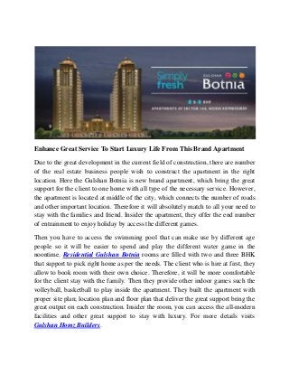 Enhance Great Service To Start Luxury Life From This Brand Apartment
Due to the great development in the current field of construction, there are number
of the real estate business people wish to construct the apartment in the right
location. Here the Gulshan Botnia is new brand apartment, which bring the great
support for the client to one home with all type of the necessary service. However,
the apartment is located at middle of the city, which connects the number of roads
and other important location. Therefore it will absolutely match to all your need to
stay with the families and friend. Insider the apartment, they offer the end number
of entrainment to enjoy holiday by access the different games.
Then you have to access the swimming pool that can make use by different age
people so it will be easier to spend and play the different water game in the
noontime. Residential Gulshan Botnia rooms are filled with two and three BHK
that support to pick right home as per the needs. The client who is hire at first, they
allow to book room with their own choice. Therefore, it will be more comfortable
for the client stay with the family. Then they provide other indoor games such the
volleyball, basketball to play inside the apartment. They built the apartment with
proper site plan; location plan and floor plan that deliver the great support bring the
great output on each construction. Insider the room, you can access the all-modern
facilities and other great support to stay with luxury. For more details visits
Gulshan Homz Builders.
 