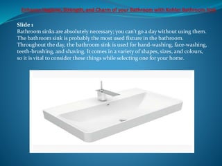 Slide 1
Bathroom sinks are absolutely necessary; you can't go a day without using them.
The bathroom sink is probably the most used fixture in the bathroom.
Throughout the day, the bathroom sink is used for hand-washing, face-washing,
teeth-brushing, and shaving. It comes in a variety of shapes, sizes, and colours,
so it is vital to consider these things while selecting one for your home.
 