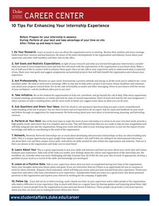 CAREER CENTER
10 Tips For Enhancing Your Internship Experience

        Before: Prepare for your internship in advance
        During: Perform at your best and take advantage of your time on site
        After: Follow up and keep in touch


1. Do Your Research. Learn as much as you can about the organization prior to starting. Review their website and news coverage.
Understand their mission and key functions. Be aware of the latest developments in the organization and industry. Learn about your
supervisor and other staff members and their roles in the office.

2. Set Goals and Realistic Expectations. In light of your research and what you learned through your interview(s), consider
what you want to learn/experience most and how this will mesh with the expectations of the organization as you know them. Make a
list of staff you’d like to connect with to enhance these goals. Once on site, talk to your supervisor early to understand what is expected
of you. Share your own goals and suggest assignments and potential projects that will both benefit the organization and enhance your
experience.
	
3. Act Professionally. Maintain an open mind. Demonstrate a positive attitude and energy in all the work you’re asked to do—even
mundane tasks! Be early to work and to meetings. Offer to stay late to help with a project if necessary. Honor deadlines and communi-
cate about your progress toward them. Err on the side of formality in emails and other messaging. Dress in accordance with the norms
of your workplace—ask for feedback when you’re not sure!

4. Take Initiative. Be on the lookout for opportunities to help out, contribute, and go beyond the call of duty. Take every opportunity
to attend meetings, presentations, or events and look for ways to exceed expectations. Don’t sit back and wait for the next assignment—
when a project or task is winding down, ask for more work or better yet, suggest some ideas on what you can do next.

5. Ask Questions and Share Your Ideas. Don’t be afraid to ask questions! Questions help you gain a more comprehensive
understanding of the job or project. You are there to learn and not expected to be an expert. Ask for input and feedback on your work
and follow through on suggestions for improvement. Be forthcoming about your own ideas in brainstorming, planning, and debriefing
sessions.

6. Perform at Your Best. One of the best ways to make the most of your internship is to strive to do your very best work, provide a
high quality result, and ensure that it is complete and on time. This will demonstrate that you are ready to take on new assignments and
will help integrate you into the organization. Doing your work well also adds to your learning experience as you see the impact of your
knowledge and skills in contributing to the work of the organization.

7. Network, Network, Network! Internships are as much about developing interpersonal relationships as they are about building new
skills. This is a unique opportunity to gain insight from industry insiders. Ask staff if they are willing to do informational interviews:
ask about their role and their unique career path; seek advice on skills needed for jobs within the organization and industry. Find out if
there are alumni in the organization and make sure to meet them!

8. Learn About You! This is a great opportunity to test your skills and interests and find out more about your work style and values.
Evaluate your experience. Take note of the tasks you prefer, your feelings about the culture and organization of the internship site, the
workflow, etc. Consider what was most challenging and why. Evaluate how all of this fits into your idea of work. If appropriate, develop a
portfolio of your work as a record of the skills and knowledge you developed.

9. Leave on a Positive Note. Talk to your supervisor about what you have accomplished during your time at the organization.
Share your thoughts about your future plans and goals. If you are interested, find out if there is an opportunity for you to continue to
work for them remotely. Request a final evaluation, which will help you assess what you have learned from your experience. Thank your
supervisor and others who have contributed to your experience—handwritten thank you notes are a great touch. Ask about potential
positions in the organization and express your interest in working for the company, if applicable.

10. Follow Up. If you did not do so before leaving, send a thank you letter to your supervisor and to other people at the organization
who made a difference in your experience. Stay in touch with them on a regular basis by sharing updates and inquiring about them. Add
someone or several people from the organization to your personal Board of Advisors. These people can provide a critical perspective
about you that can assist you in making decisions about your future.


www.studentaffairs.duke.edu/career
 