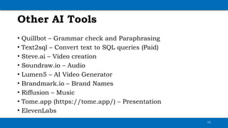Other AI Tools
• Quillbot – Grammar check and Paraphrasing
• Text2sql – Convert text to SQL queries (Paid)
• Steve.ai – Video creation
• Soundraw.io – Audio
• Lumen5 – AI Video Generator
• Brandmark.io – Brand Names
• Riffusion – Music
• Tome.app (https://tome.app/) – Presentation
• ElevenLabs
10
 