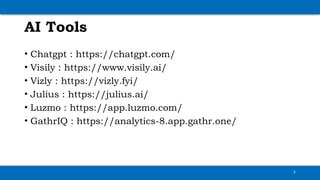AI Tools
• Chatgpt : https://chatgpt.com/
• Visily : https://www.visily.ai/
• Vizly : https://vizly.fyi/
• Julius : https://julius.ai/
• Luzmo : https://app.luzmo.com/
• GathrIQ : https://analytics-8.app.gathr.one/
3
 