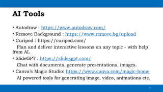 AI Tools
• Autodraw : https://www.autodraw.com/
• Remove Background : https://www.remove.bg/upload
• Curipod : https://curipod.com/
Plan and deliver interactive lessons on any topic - with help
from AI.
• SlideGPT : https://slidesgpt.com/
Chat with documents, generate presentations, images.
• Canva’s Magic Studio: https://www.canva.com/magic-home
AI powered tools for generating image, video, animations etc.
4
 
