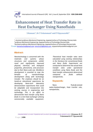International Journal of Research (IJR) Vol-1, Issue-8, September 2014 ISSN 2348-6848
ENHANCEMENT OF HEAT TRANSFER RATE IN HEAT EXCHANGER USING NANOFLUIDS S Kannan, Dr T
Vekatamuni & P Vijayasarathi
P a g e | 1036
Enhancement of Heat Transfer Rate in
Heat Exchanger Using Nanofluids
S Kannan1*, Dr T Vekatamuni2 and P Vijayasarathi3*
1
, Assistant professor,Mechanical Engineering, JeppiaarInstitue of Technology,Chennai,India
2
professor,Mechanical Engineering, JeppiaarInstitue of Technology,Chennai,India
3
Assistant professor,Mechanical Engineering, JeppiaarInstitue of Technology,Chennai,India
*E-mail: kannansrvsn@gmail.com, tvmuni123@yahoo.com ,vijayasarathiprabakaran@gmail.com
Abstract:
Nanotechnology is concerned with the
materials and systems whose
structures and components exhibit
novel and significantly improved
physical, chemical, and biological
properties, phenomena, and processes
due to their Nano scale size. Workforce
development is essential to reap the
benefits of nanotechnology
development along with technology
transfer. The emphasis should be on
hands-on educational experiences by
developing Nano-tech laboratory
demonstration experiments that could
be adaptable and incorporated into
existing courses in engineering and
technology. This is an effort to
demonstrate heat transfer using Nano
fluids in a mini heat exchanger utilizing
commercially available equipment.
Theoretical heat transfer rates were
calculated using existing relationships
in the literature for conventional fluids
and Nano fluids. Experiments are
conducted to determine the actual heat
transfer rates under operational
conditions using Nano fluids and the
heat transfer enhancement determined
compared to fluids without
nanoparticles.
Keywords:
Nano fluid,de-ionized
water,Heatexchanger, Heat transfer rate,
nanoparticles.
 