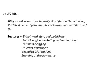 3)  LRC RSS :   Why  -  It will allow users to easily stay informed by retrieving the latest content from the sites or journals we are interested in.  Features  –  E-mail marketing and publishing   Search engine marketing and optimization   Business blogging   Internet advertising   Digital public relations   Branding and e-commerce 