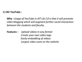 4)  LRC YouTube :   Why  – Usage of YouTube in JIIT Lib 2.0 is that it will promote video blogging which will augment further social interaction between the students and faculty.  Features  –  Upload videos in any format Create your own video tags   Easily embedding of videos Largest video casts on the website  