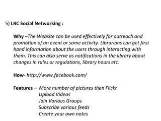 5)  LRC Social Networking :   Why  – The Website can be used effectively for outreach and promotion of an event or some activity. Librarians can get first hand information about the users through interacting with them. This can also serve as notifications in the library about changes in rules or regulations, library hours etc. How -  http://www.facebook.com/ Features  –  More number of pictures then Flickr Upload Videos Join Various Groups Subscribe various feeds Create your own notes 