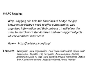 6)  LRC Tagging:   Why  – Tagging can help the librarians to bridge the gap between the library’s need to offer authoritative, well organized information and their patrons’. It will allow the users to search both standardized and user tagged subjects whichever makes most sense How  –  http://delicious.com/tag/  Features  –  Navigation ,New organization ,Fast contextual search ,Contextual    sub menus ,Tag Bar ,Tag navigation ,Auto complete ,Sorting    ,Bookmarks ,Top 10 tags ,New bundles ,Private nicknames ,Action    Box ,Contextual actions ,Tag Descriptions,Public Profiles  