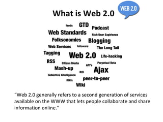 What is Web 2.0 “ Web 2.0 generally refers to a second generation of services available on the WWW that lets people collaborate and share information online.” 