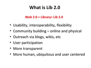 What is Lib 2.0 Usability, interoperability, flexibility Community building – online and physical Outreach via blogs, wikis, etc User participation More transparent More human, ubiquitous and user centered Web 2.0 + Library= Lib 2.0 
