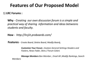 Features of Our Proposed Model  1)  LRC Forums :   Why  -  Creating  our own discussion forum is a simple and practical way of sharing  information and ideas betweens students and faculty. How  -  http://lrcjiit.proboards.com/  Features  -  Create Board, Delete Board, Modify Board ,    Customize Your Forum :  Avatars General Settings Headers and  Footers, News Fader, Skins / Forum Colors   Manage Members  Ban Member , Email All ,Modify Rankings, Search  Members 