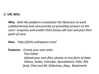 2)  LRC Wiki:   Why  -  Wiki-like platform created for the librarians to work collaboratively and concurrently on providing answers to the users’ enquiries and enable them freely edit text and post their point of view. How  -  http://jiitlrc.wikispaces.com/  Features  -  Create your own wikis Text Editor Upload your own files, photos or any form of data  Videos, Audio, Calendar, Spreadsheet, Polls, RSS  feed, Chat and IM ,Slideshow ,Map , Bookmarks 