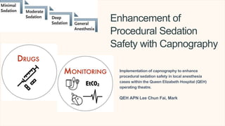 Enhancement of
Procedural Sedation
Safety with Capnography
Implementation of capnography to enhance
procedural sedation safety in local anesthesia
cases within the Queen Elizabeth Hospital (QEH)
operating theatre.
QEH APN Lee Chun Fai, Mark
 