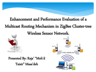 Enhancement and Performance Evaluation of a
Multicast Routing Mechanism in ZigBee Cluster-tree
Wireless Sensor Network.
Presented By: Raja’ “Moh’d
Taisir” Masa’deh
 