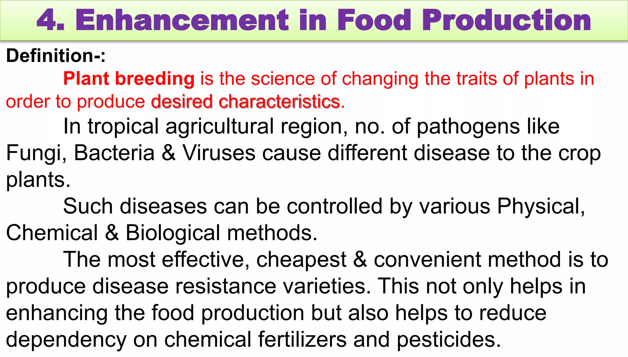 4. Enhancement in Food Production
Definition-:
Plant breeding is the science of changing the traits of plants in
order to produce desired characteristics.
In tropical agricultural region, no. of pathogens like
Fungi, Bacteria & Viruses cause different disease to the crop
plants.
Such diseases can be controlled by various Physical,
Chemical & Biological methods.
The most effective, cheapest & convenient method is to
produce disease resistance varieties. This not only helps in
enhancing the food production but also helps to reduce
dependency on chemical fertilizers and pesticides.
 
