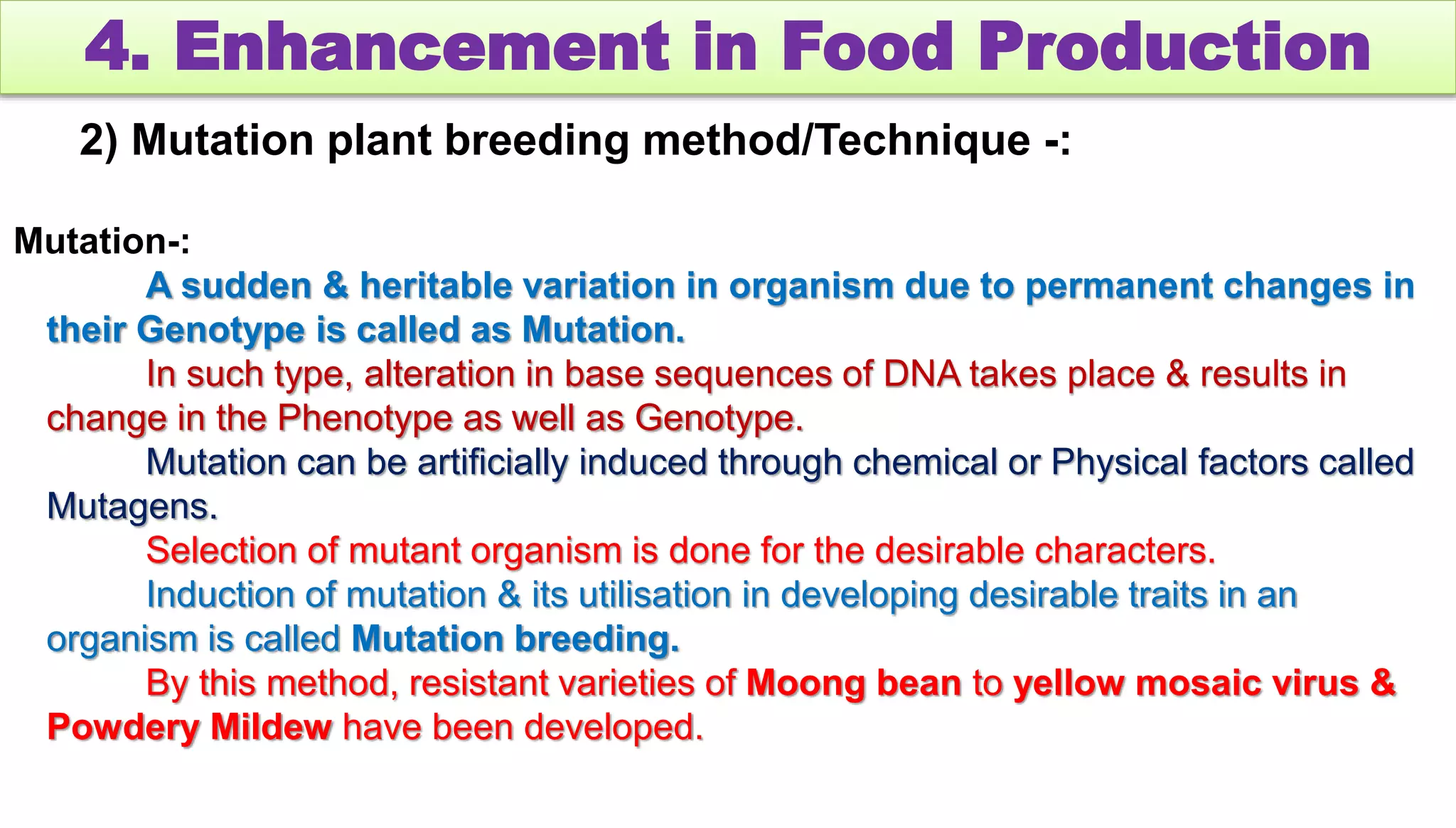 4. Enhancement in Food Production
2) Mutation plant breeding method/Technique -:
Mutation-:
A sudden & heritable variation in organism due to permanent changes in
their Genotype is called as Mutation.
In such type, alteration in base sequences of DNA takes place & results in
change in the Phenotype as well as Genotype.
Mutation can be artificially induced through chemical or Physical factors called
Mutagens.
Selection of mutant organism is done for the desirable characters.
Induction of mutation & its utilisation in developing desirable traits in an
organism is called Mutation breeding.
By this method, resistant varieties of Moong bean to yellow mosaic virus &
Powdery Mildew have been developed.
 