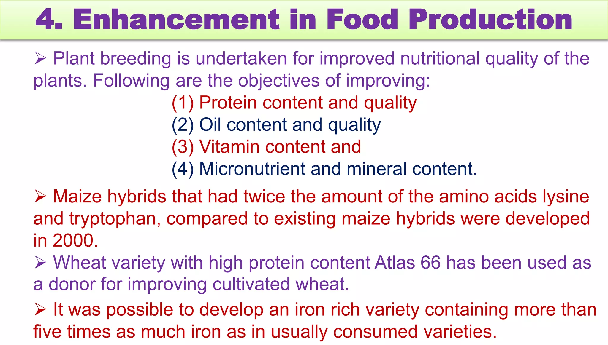 4. Enhancement in Food Production
 Plant breeding is undertaken for improved nutritional quality of the
plants. Following are the objectives of improving:
(1) Protein content and quality
(2) Oil content and quality
(3) Vitamin content and
(4) Micronutrient and mineral content.
 Maize hybrids that had twice the amount of the amino acids lysine
and tryptophan, compared to existing maize hybrids were developed
in 2000.
 Wheat variety with high protein content Atlas 66 has been used as
a donor for improving cultivated wheat.
 It was possible to develop an iron rich variety containing more than
five times as much iron as in usually consumed varieties.
 