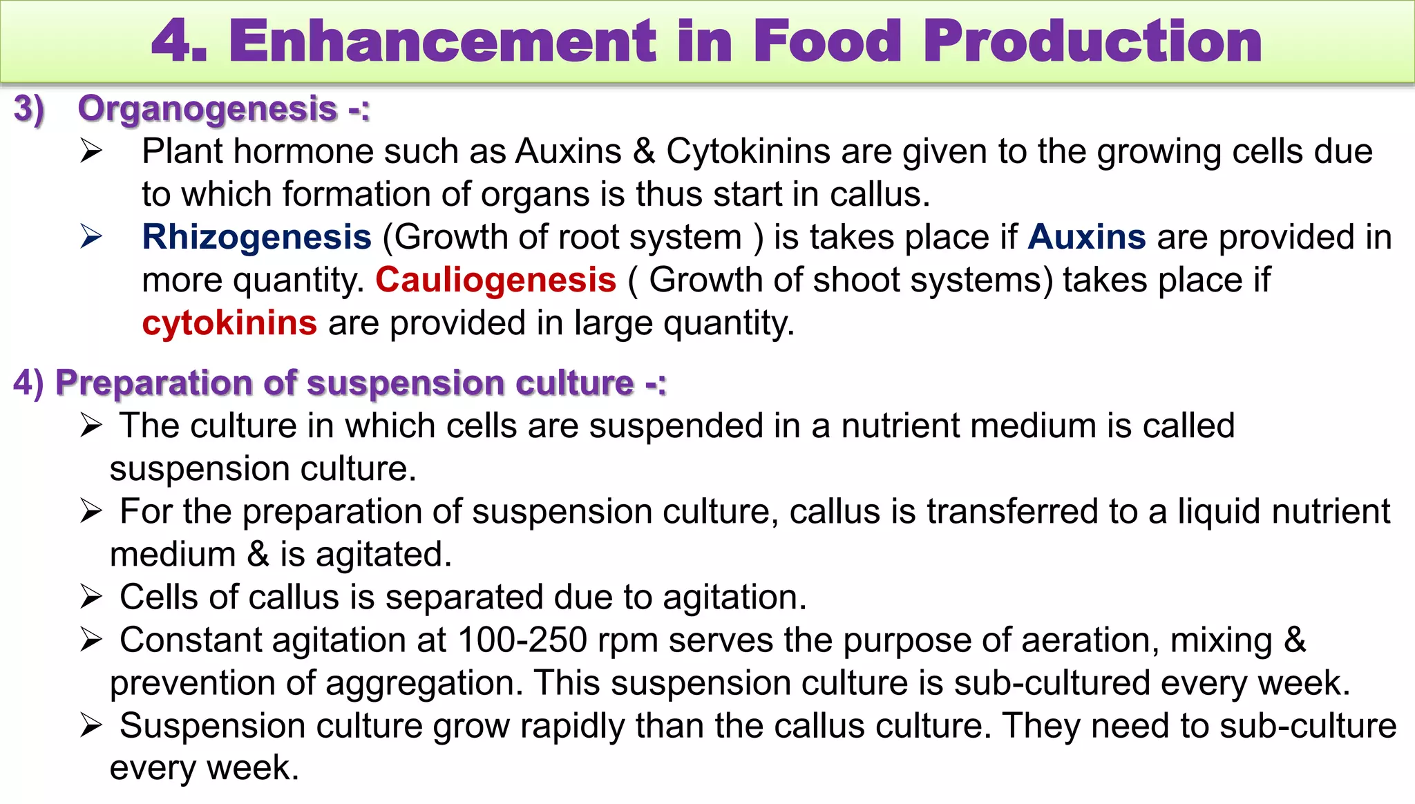 4. Enhancement in Food Production
3) Organogenesis -:
 Plant hormone such as Auxins & Cytokinins are given to the growing cells due
to which formation of organs is thus start in callus.
 Rhizogenesis (Growth of root system ) is takes place if Auxins are provided in
more quantity. Cauliogenesis ( Growth of shoot systems) takes place if
cytokinins are provided in large quantity.
4) Preparation of suspension culture -:
 The culture in which cells are suspended in a nutrient medium is called
suspension culture.
 For the preparation of suspension culture, callus is transferred to a liquid nutrient
medium & is agitated.
 Cells of callus is separated due to agitation.
 Constant agitation at 100-250 rpm serves the purpose of aeration, mixing &
prevention of aggregation. This suspension culture is sub-cultured every week.
 Suspension culture grow rapidly than the callus culture. They need to sub-culture
every week.
 
