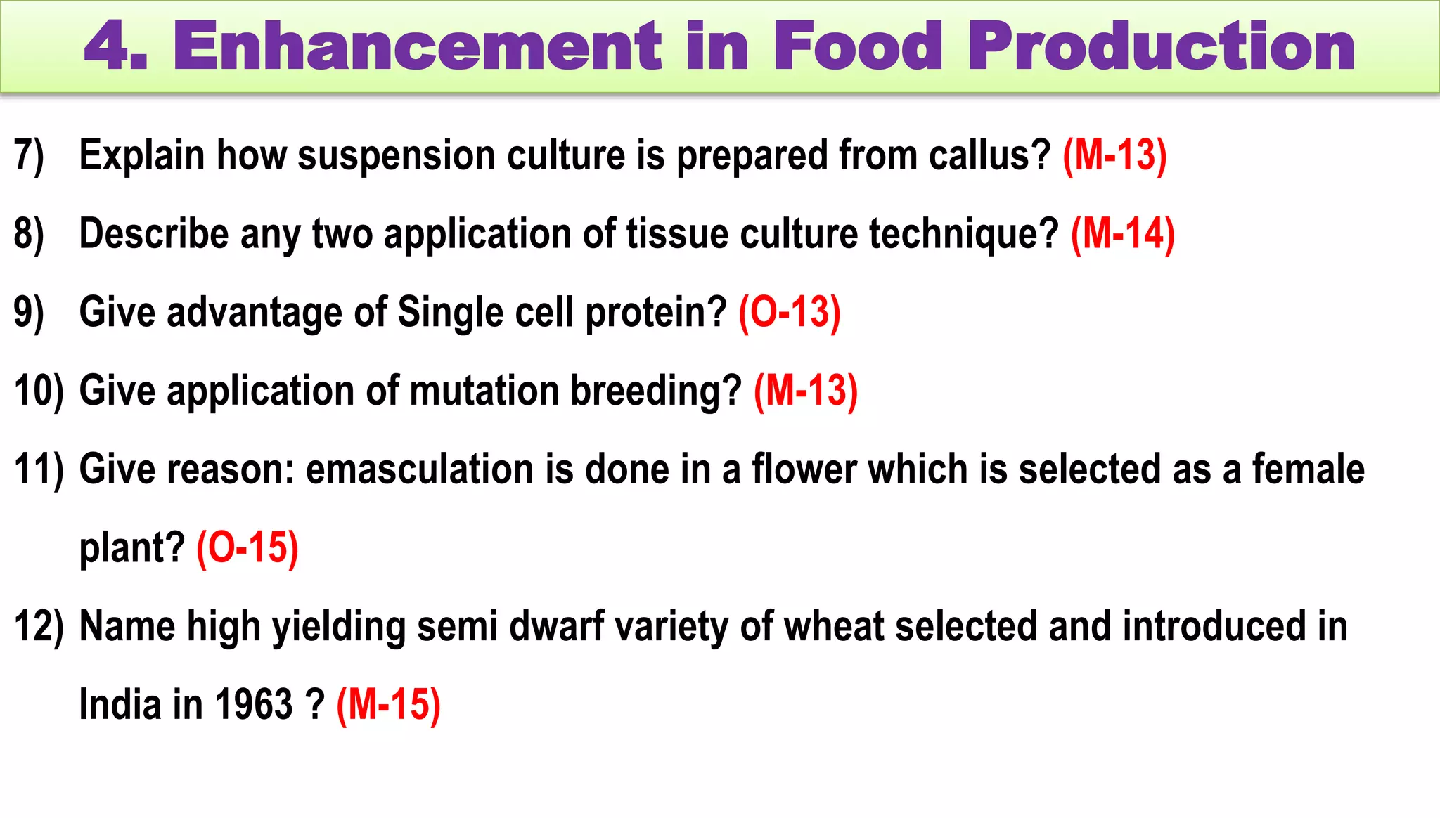 4. Enhancement in Food Production
7) Explain how suspension culture is prepared from callus? (M-13)
8) Describe any two application of tissue culture technique? (M-14)
9) Give advantage of Single cell protein? (O-13)
10) Give application of mutation breeding? (M-13)
11) Give reason: emasculation is done in a flower which is selected as a female
plant? (O-15)
12) Name high yielding semi dwarf variety of wheat selected and introduced in
India in 1963 ? (M-15)
 