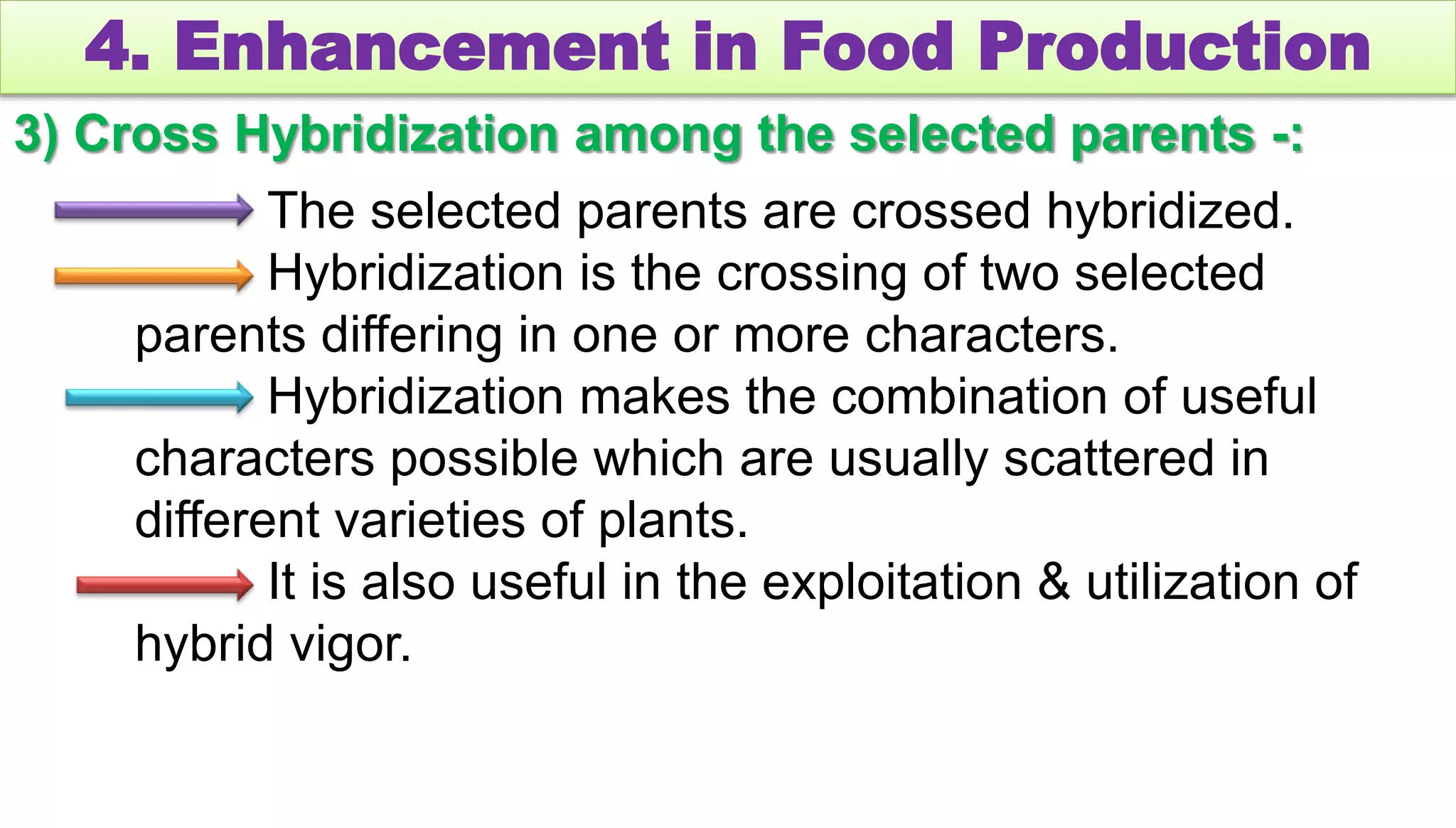 4. Enhancement in Food Production
3) Cross Hybridization among the selected parents -:
The selected parents are crossed hybridized.
Hybridization is the crossing of two selected
parents differing in one or more characters.
Hybridization makes the combination of useful
characters possible which are usually scattered in
different varieties of plants.
It is also useful in the exploitation & utilization of
hybrid vigor.
 