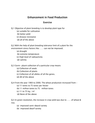 Enhancement in Food Production 
Exercise 
Q.1 Objective of plant breeding is to develop plant type for 
(a) suitable for cultivation 
(b) better yield 
(c) disease resistance 
(d) all of the above 
Q.2 With the help of plant breeding tolerance limit of a plant for the environment stress factors like …… can not be improved. 
(a) drought 
(b) extreme temperature 
(c) High level of radioactivity 
(d) salinity 
Q.3 Germ- plasm collection of a particular crop means 
(a) Collection of seeds 
(b) Collection of plants 
(c) Collection of all alleles of all the genes. 
(d) All of the above 
Q.4 From the year 1960 to 2000. The wheat production increased from – 
(a) 11 tones to 75 tones per hecter 
(b) 11 million tones to 75 million tones 
(c) 11 to 75 kg / m2 
(d) None of the above 
Q.5 In green revolution, the increase in crop yield was due to …… of wheat & rice. 
(a) improved semi-dward variety 
(b) improved dwarf variety  