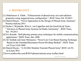  REFEREANCE
[1] Abdelnasser A. Eldek , “Enhancement of phased array size and radiation
properties using staggered array configuration ”, IEEE Trans.Vol. 39,2013
[2] Danial Ehyaie , “Novel Approaches to the Design of Phased Array Antennas”
Prentice-hall,Inc,2011
[3] Stefan J. Wijnholds, Wim A. van Cappellen and Jan Geralt bij de Vaate ,
“Advances in Phased Array Systems for Radio Astronomy” , IEEE Trans,
Vol . 59,2013
[4] S.L.Karode, “Self-phasing antenna array techniques for mobile communications
applications ”,IEEE Trans, Dec 2000
[5] Ali Tombak and Amir Mortazawi, “Novel Low-Cost Beam-Steering Technique
Based on the Extended-Resonance Power-Dividing Method ”, IEEE Trans,
vol.52,no.2,Feb 2004
[6] Danial Ehyaie , “A 24-GHz Modular Transmit Phased Array”,IEEE vol.59,
no.6,June 2011
[7]www.mathworks.com/R2015/phased antenna array toolbox.html
22AISSMS COE,PUNE
 