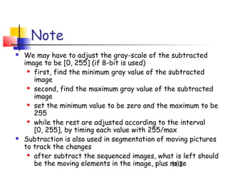 Note
   We may have to adjust the gray-scale of the subtracted
    image to be [0, 255] (if 8-bit is used)
      first, find the minimum gray value of the subtracted

       image
      second, find the maximum gray value of the subtracted

       image
      set the minimum value to be zero and the maximum to be

       255
      while the rest are adjusted according to the interval

       [0, 255], by timing each value with 255/max
   Subtraction is also used in segmentation of moving pictures
    to track the changes
      after subtract the sequenced images, what is left should

       be the moving elements in the image, plus noise
                                                  102
 