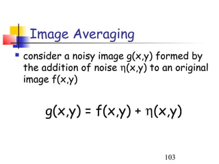 Image Averaging
   consider a noisy image g(x,y) formed by
    the addition of noise η(x,y) to an original
    image f(x,y)


         g(x,y) = f(x,y) + η(x,y)


                                    103
 