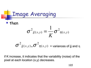 Image Averaging
    then
                                                1 2
                      σ       2
                                  g ( x, y )   = σ η ( x, y )
                                                K
         σ   2
                 g ( x, y )   ,σ      2
                                       η ( x , y ) = variances of g and η


if K increase, it indicates that the variability (noise) of the
pixel at each location (x,y) decreases.
                                                               105
 