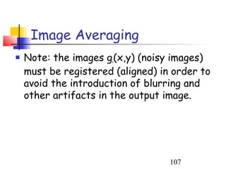 Image Averaging
   Note: the images gi(x,y) (noisy images)
    must be registered (aligned) in order to
    avoid the introduction of blurring and
    other artifacts in the output image.




                                   107
 