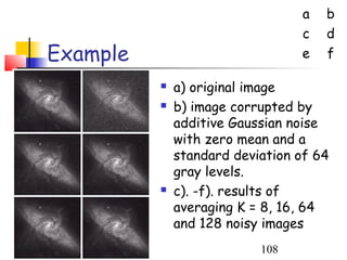 a   b
                                 c   d
Example                          e   f

             a) original image
             b) image corrupted by
              additive Gaussian noise
              with zero mean and a
              standard deviation of 64
              gray levels.
             c). -f). results of
              averaging K = 8, 16, 64
              and 128 noisy images
                           108
 