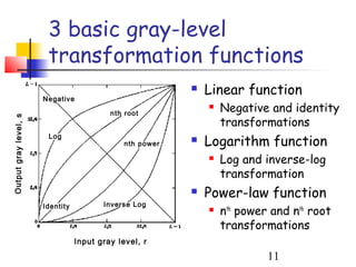 3 basic gray-level
                        transformation functions
                                                              Linear function
                       Negative

                                           nth root
                                                                  Negative and identity
                                                                   transformations
Output gray level, s




                                                               Logarithm function
                        Log
                                               nth power   

                                                                  Log and inverse-log
                                                                   transformation
                                                              Power-law function
                       Identity          Inverse Log
                                                                  nth power and nth root
                                                                   transformations
                                  Input gray level, r
                                                                            11
 