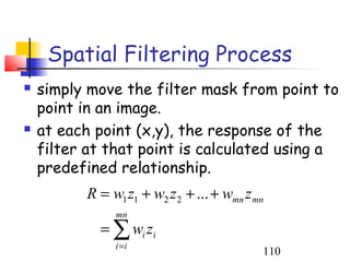 Spatial Filtering Process
   simply move the filter mask from point to
    point in an image.
   at each point (x,y), the response of the
    filter at that point is calculated using a
    predefined relationship.
          R = w1 z1 + w2 z 2 + ... + wmn z mn
               mn
            = ∑ wi zi
               i =i
                                            110
 