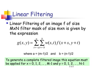 Linear Filtering
   Linear Filtering of an image f of size
    MxN filter mask of size mxn is given by
    the expression
                         a     b
        g ( x, y ) =   ∑ ∑ w(s, t ) f ( x + s, y + t )
                       t =− a t =−b

             where a = (m-1)/2 and     b = (n-1)/2

To generate a complete filtered image this equation must
be applied for x = 0, 1, 2, … , M-1 and y = 0, 1, 2, … , N-1
                                                111
 