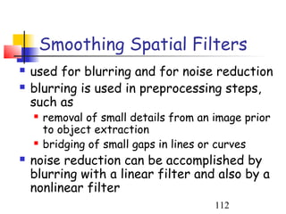 Smoothing Spatial Filters
   used for blurring and for noise reduction
   blurring is used in preprocessing steps,
    such as
       removal of small details from an image prior
        to object extraction
       bridging of small gaps in lines or curves
   noise reduction can be accomplished by
    blurring with a linear filter and also by a
    nonlinear filter
                                         112
 