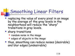 Smoothing Linear Filters
   replacing the value of every pixel in an image
    by the average of the gray levels in the
    neighborhood will reduce the “sharp”
    transitions in gray levels.
   sharp transitions
       random noise in the image
       edges of objects in the image
   thus, smoothing can reduce noises (desirable)
    and blur edges (undesirable)

                                        114
 