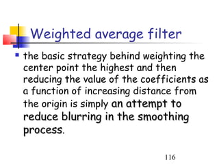 Weighted average filter
   the basic strategy behind weighting the
    center point the highest and then
    reducing the value of the coefficients as
    a function of increasing distance from
    the origin is simply an attempt to
    reduce blurring in the smoothing
    process.

                                   116
 