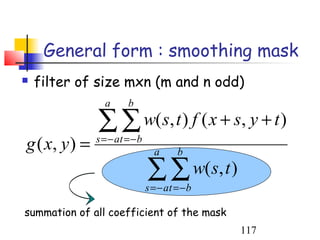 General form : smoothing mask
   filter of size mxn (m and n odd)
                 a      b

               ∑ ∑ w(s, t ) f ( x + s, y + t )
g ( x, y ) =   s = − at = − b
                                  a      b

                                ∑ ∑ w(s, t )
                                s = − at = − b

summation of all coefficient of the mask
                                                 117
 