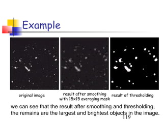 Example




   original image     result after smoothing result of thresholding
                    with 15x15 averaging mask
we can see that the result after smoothing and thresholding,
the remains are the largest and brightest objects in the image.
                                               119
 