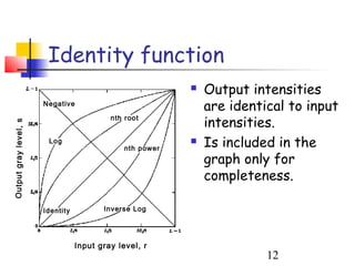 Identity function
                                                              Output intensities
                       Negative
                                                               are identical to input
                                           nth root
                                                               intensities.
Output gray level, s




                        Log
                                               nth power
                                                              Is included in the
                                                               graph only for
                                                               completeness.

                       Identity          Inverse Log




                                  Input gray level, r
                                                                         12
 