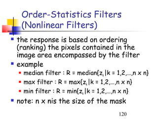 Order-Statistics Filters
        (Nonlinear Filters)
   the response is based on ordering
    (ranking) the pixels contained in the
    image area encompassed by the filter
   example
       median filter : R = median{zk |k = 1,2,…,n x n}
       max filter : R = max{zk |k = 1,2,…,n x n}
       min filter : R = min{zk |k = 1,2,…,n x n}
   note: n x nis the size of the mask
                                           120
 