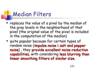 Median Filters
   replaces the value of a pixel by the median of
    the gray levels in the neighborhood of that
    pixel (the original value of the pixel is included
    in the computation of the median)
   quite popular because for certain types of
    random noise (impulse noise  salt and pepper
    noise) , they provide excellent noise-reduction
    noise
    capabilities, with considering less blurring than
    capabilities
    linear smoothing filters of similar size.

                                         121
 