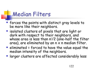 Median Filters
   forces the points with distinct gray levels to
    be more like their neighbors.
   isolated clusters of pixels that are light or
    dark with respect to their neighbors, and
    whose area is less than n2/2 (one-half the filter
    area), are eliminated by an n x n median filter.
   eliminated = forced to have the value equal the
    median intensity of the neighbors.
   larger clusters are affected considerably less

                                        122
 
