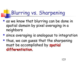 Blurring vs. Sharpening
   as we know that blurring can be done in
    spatial domain by pixel averaging in a
    neighbors
   since averaging is analogous to integration
   thus, we can guess that the sharpening
    must be accomplished by spatial
    differentiation.

                                     125
 