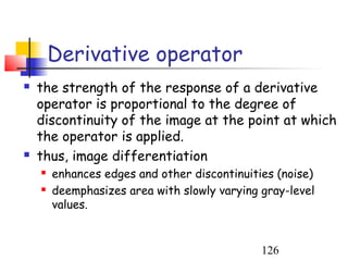 Derivative operator
   the strength of the response of a derivative
    operator is proportional to the degree of
    discontinuity of the image at the point at which
    the operator is applied.
   thus, image differentiation
       enhances edges and other discontinuities (noise)
       deemphasizes area with slowly varying gray-level
        values.


                                              126
 
