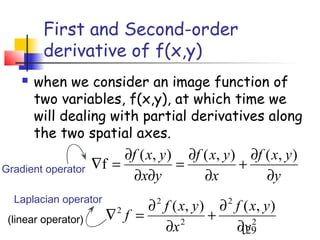 First and Second-order
         derivative of f(x,y)
       when we consider an image function of
        two variables, f(x,y), at which time we
        will dealing with partial derivatives along
        the two spatial axes.
                          ∂f ( x, y ) ∂f ( x, y ) ∂f ( x, y )
Gradient operator    ∇f =            =           +
                            ∂x∂y         ∂x          ∂y
  Laplacian operator
                             ∂ f ( x, y ) ∂ f ( x, y )
                                 2             2

 (linear operator)     ∇ f =
                          2
                                         +
                               ∂x  2
                                            ∂y
                                             129
                                                2
 
